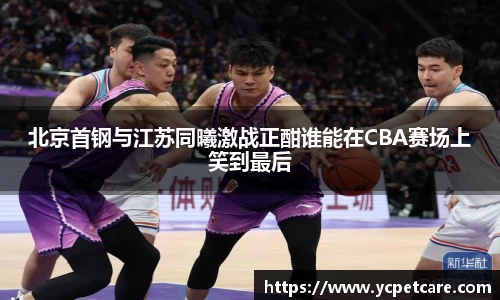 北京首钢与江苏同曦激战正酣谁能在CBA赛场上笑到最后