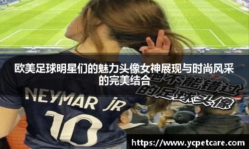 欧美足球明星们的魅力头像女神展现与时尚风采的完美结合